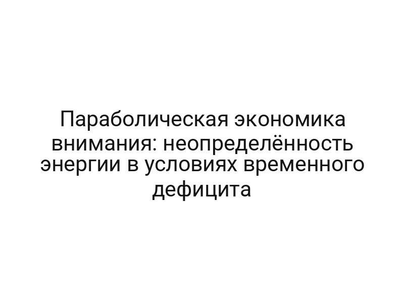Параболическая экономика внимания: неопределённость энергии в условиях временного дефицита