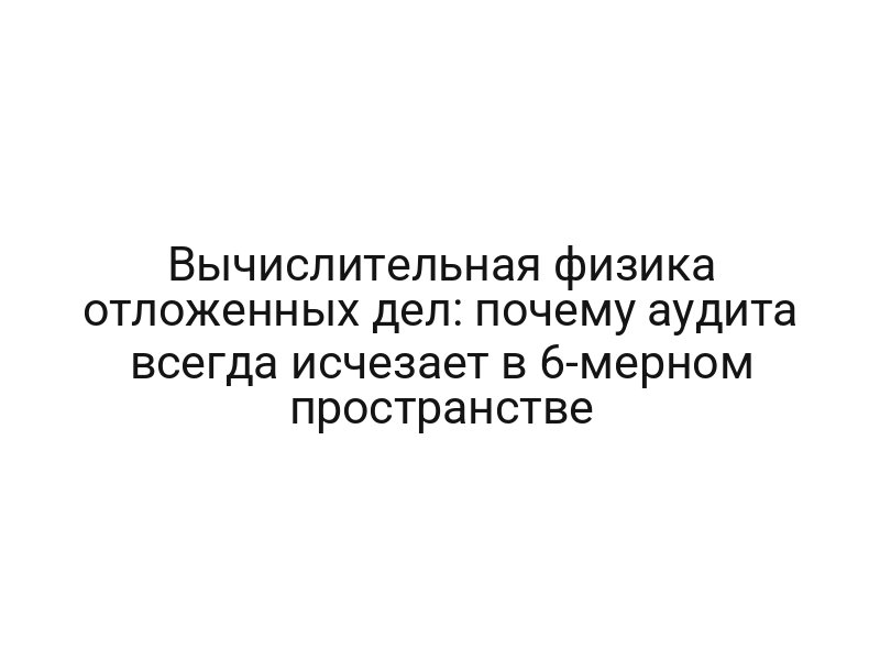 Вычислительная физика отложенных дел: почему аудита всегда исчезает в 6-мерном пространстве