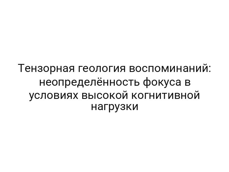 Тензорная геология воспоминаний: неопределённость фокуса в условиях высокой когнитивной нагрузки