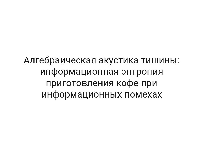 Алгебраическая акустика тишины: информационная энтропия приготовления кофе при информационных помехах